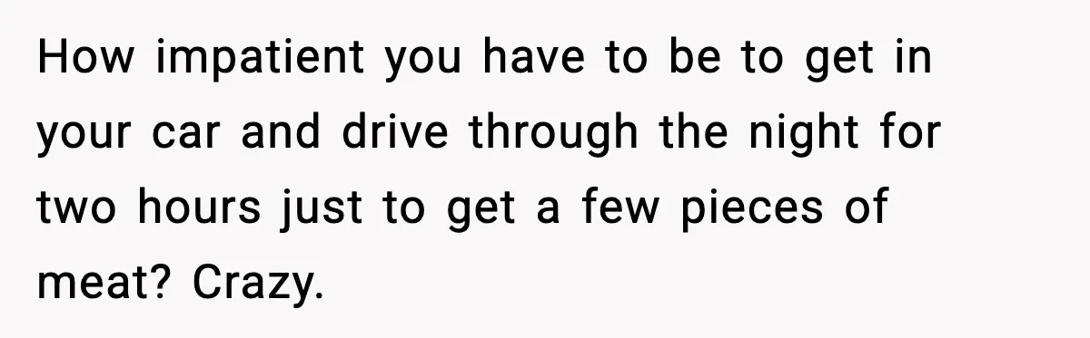 How impatient you have to be to get in your car and drive through the night for two hours just to get a few pieces of meat? Crazy.