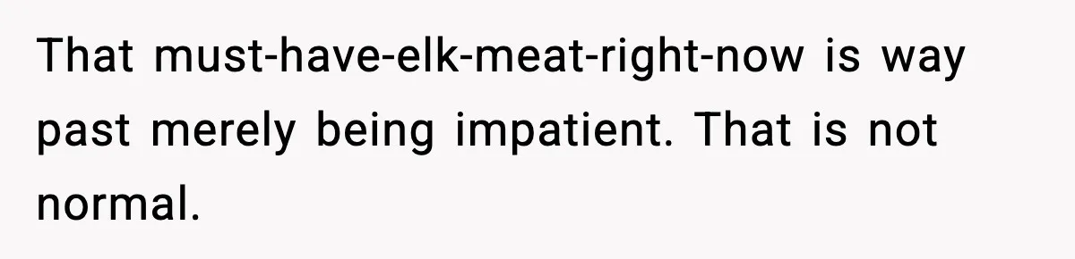 That must-have-elk-meat-right-now is way past merely being impatient. That is not normal.