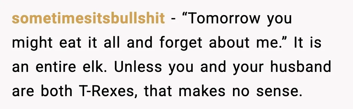 sometimesitsbullshit - “Tomorrow you might eat it all and forget about me.” It is an entire elk. Unless you and your husband are both T-Rexes, that makes no sense.