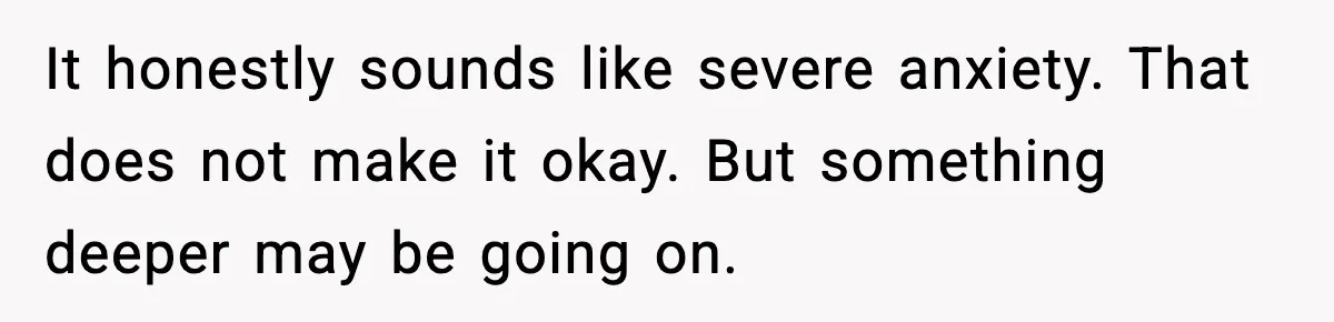 It honestly sounds like severe anxiety. That does not make it okay. But something deeper may be going on.