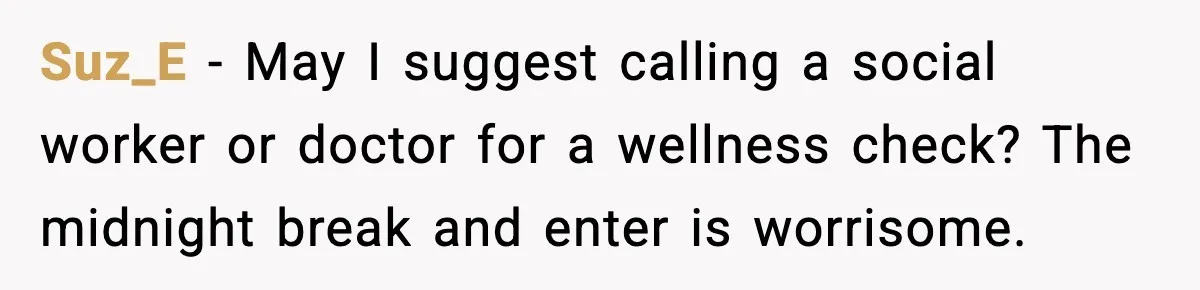 Suz_E - May I suggest calling a social worker or doctor for a wellness check? The midnight break and enter is worrisome.