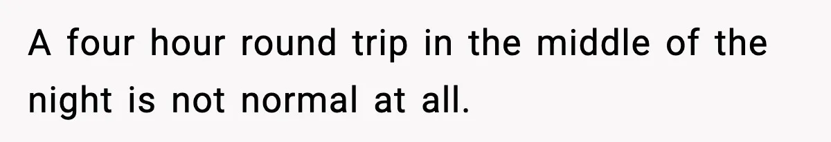 A four hour round trip in the middle of the night is not normal at all.