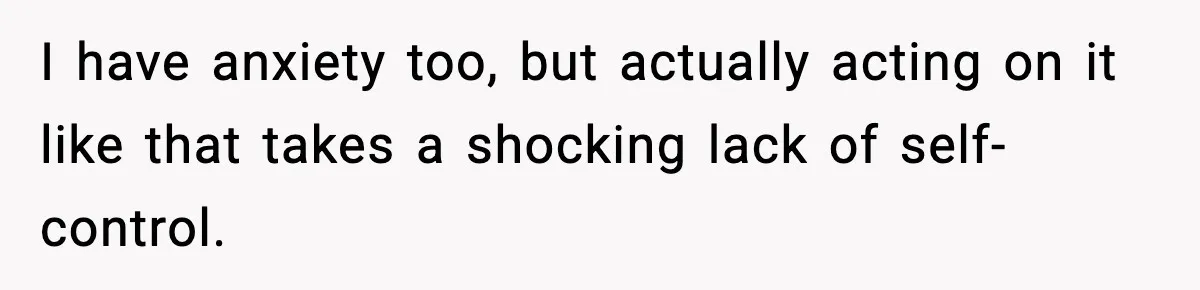 I have anxiety too, but actually acting on it like that takes a shocking lack of self-control.
