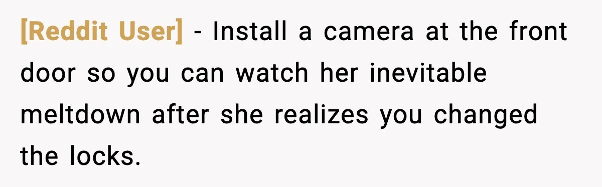 [Reddit User] - Install a camera at the front door so you can watch her inevitable meltdown after she realizes you changed the locks.