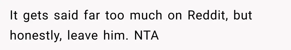 It gets said far too much on Reddit, but honestly, leave him. NTA