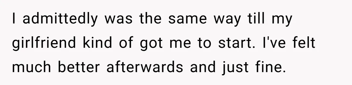 I admittedly was the same way till my girlfriend kind of got me to start. I've felt much better afterwards and just fine.
