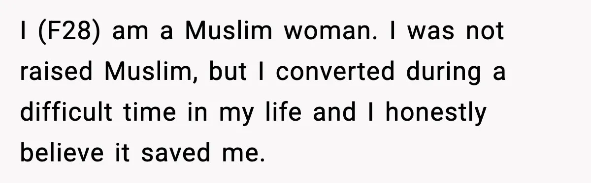 I (F28) am a Muslim woman. I was not raised Muslim, but I converted during a difficult time in my life and I honestly believe it saved me.