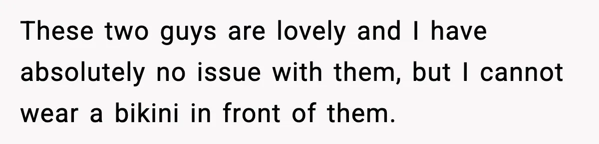 These two guys are lovely and I have absolutely no issue with them, but I cannot wear a bikini in front of them.