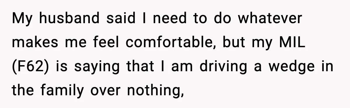 My husband said I need to do whatever makes me feel comfortable, but my MIL (F62) is saying that I am driving a wedge in the family over nothing,