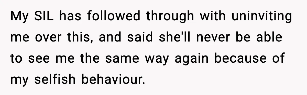 My SIL has followed through with uninviting me over this, and said she'll never be able to see me the same way again because of my selfish behaviour.