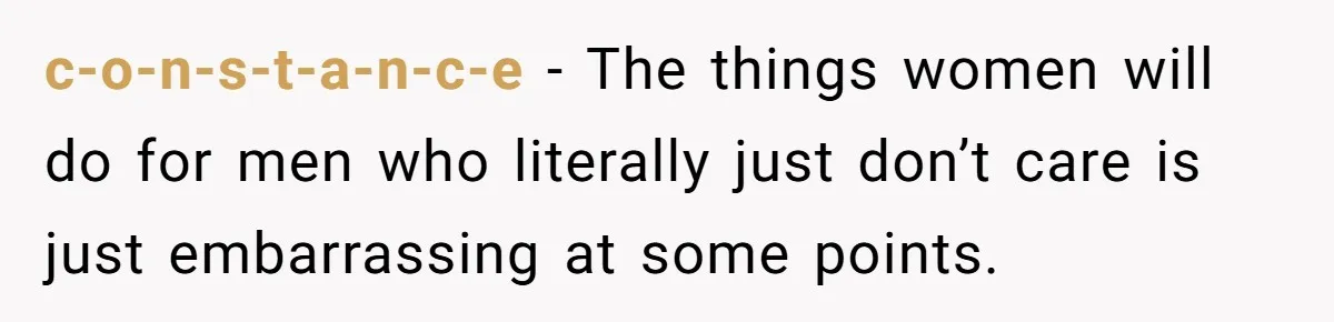 c-o-n-s-t-a-n-c-e − The things women will do for men who literally just don’t care is just embarrassing at some points.