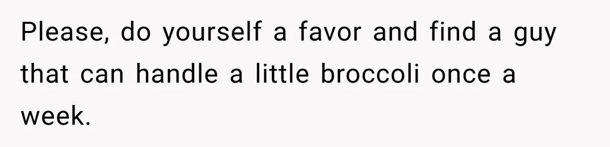 Please, do yourself a favor and find a guy that can handle a little broccoli once a week.