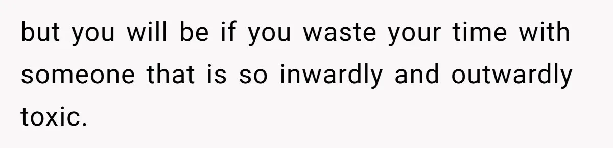 but you will be if you waste your time with someone that is so inwardly and outwardly toxic.