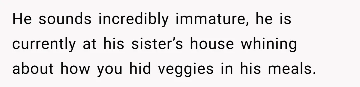 He sounds incredibly immature, he is currently at his sister’s house whining about how you hid veggies in his meals.