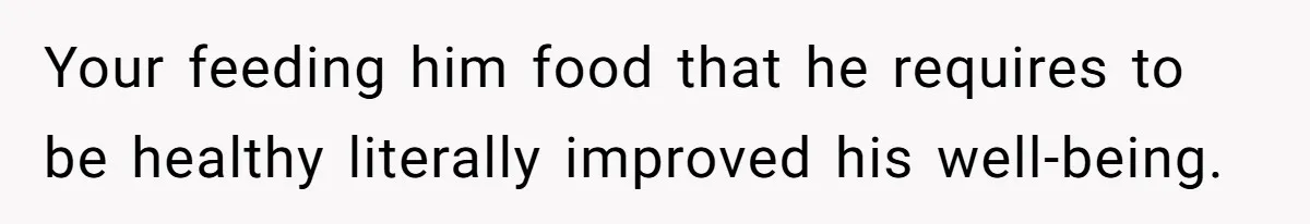 Your feeding him food that he requires to be healthy literally improved his well-being.