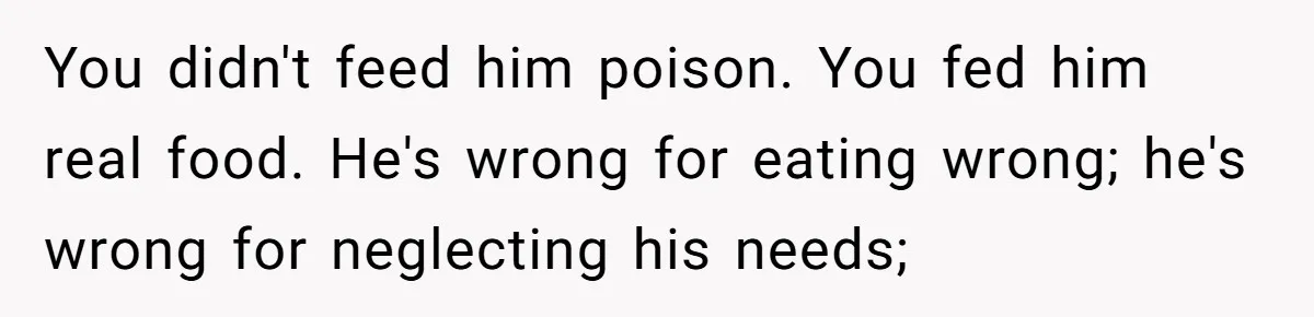 You didn't feed him poison. You fed him real food. He's wrong for eating wrong; he's wrong for neglecting his needs;