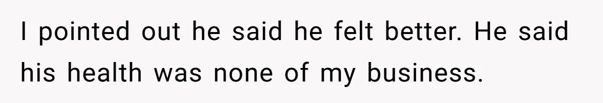 I pointed out he said he felt better. He said his health was none of my business.