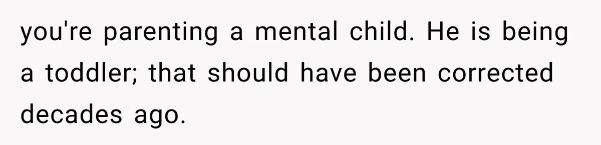 you're parenting a mental child. He is being a toddler; that should have been corrected decades ago.