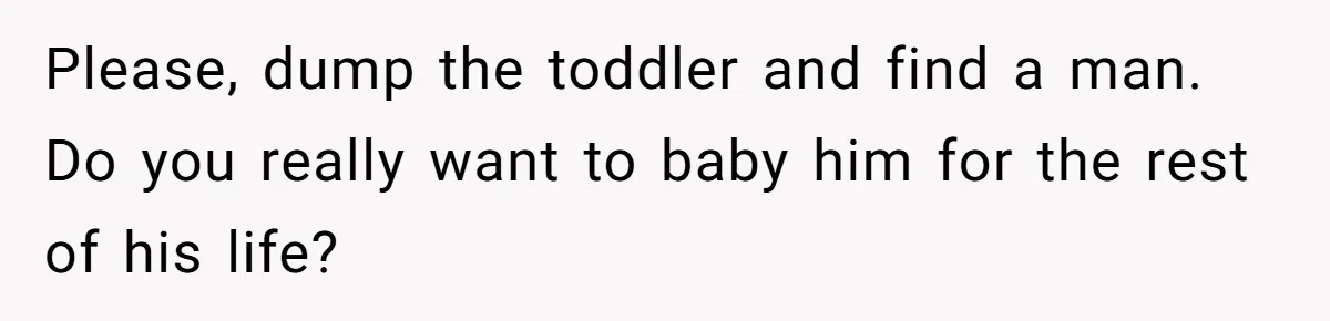 Please, dump the toddler and find a man. Do you really want to baby him for the rest of his life?