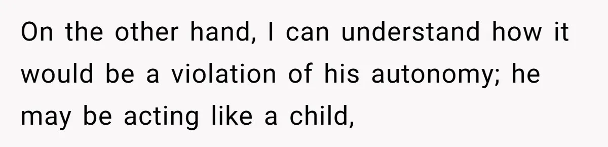 On the other hand, I can understand how it would be a violation of his autonomy; he may be acting like a child,