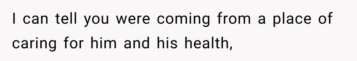 I can tell you were coming from a place of caring for him and his health,