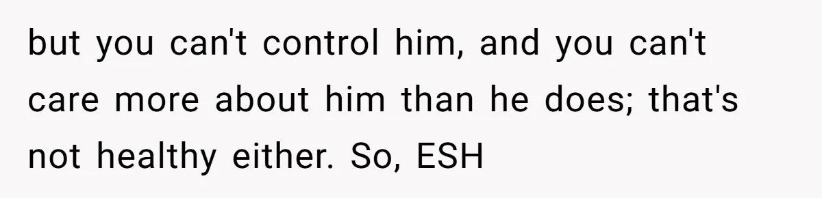 but you can't control him, and you can't care more about him than he does; that's not healthy either. So, ESH