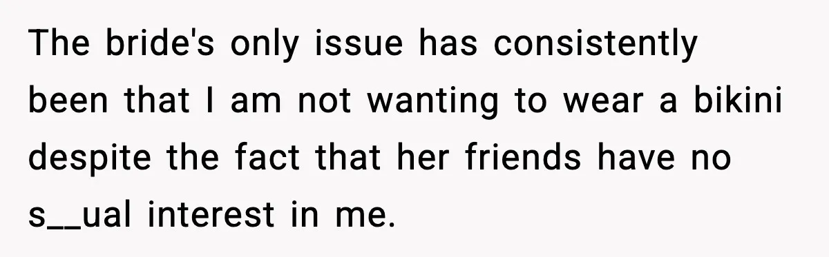 The bride's only issue has consistently been that I am not wanting to wear a bikini despite the fact that her friends have no s__ual interest in me.