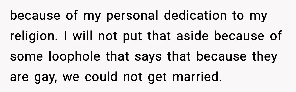 because of my personal dedication to my religion. I will not put that aside because of some loophole that says that because they are gay, we could not get married.
