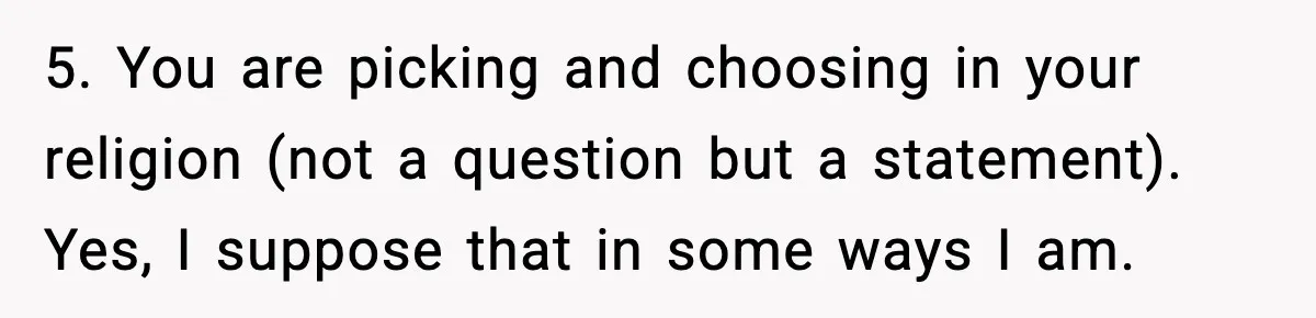 5. You are picking and choosing in your religion (not a question but a statement). Yes, I suppose that in some ways I am.