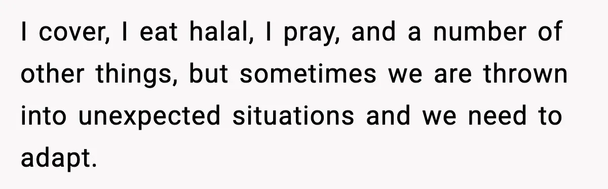 I cover, I eat halal, I pray, and a number of other things, but sometimes we are thrown into unexpected situations and we need to adapt.