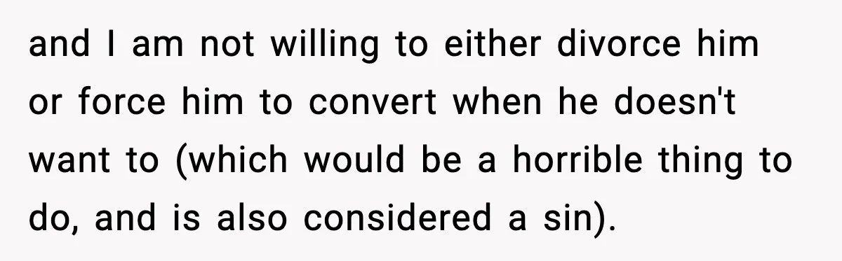 and I am not willing to either divorce him or force him to convert when he doesn't want to (which would be a horrible thing to do, and is also...