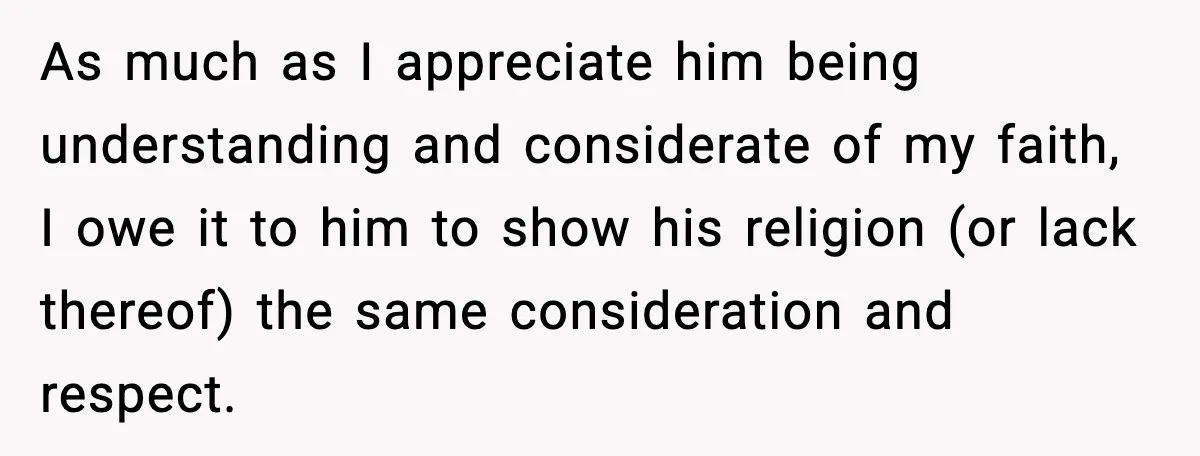 As much as I appreciate him being understanding and considerate of my faith, I owe it to him to show his religion (or lack thereof) the same consideration and respect.