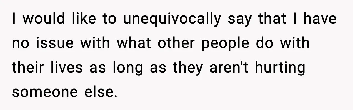I would like to unequivocally say that I have no issue with what other people do with their lives as long as they aren't hurting someone else.