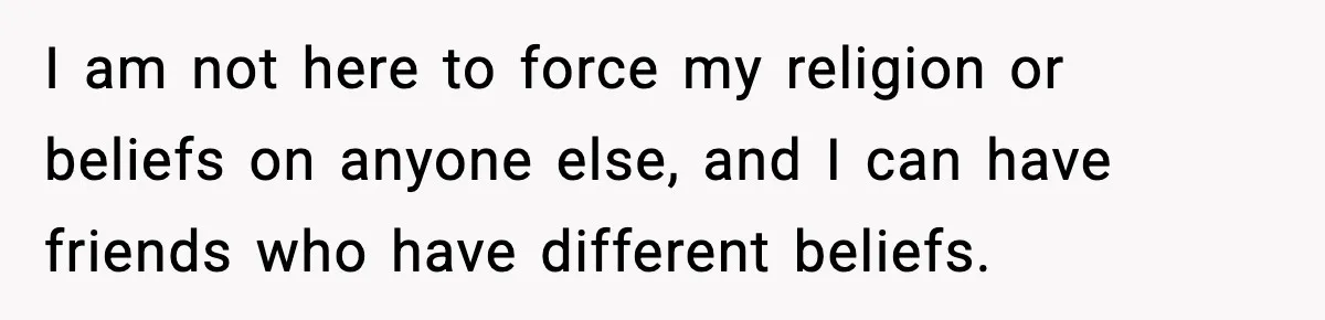 I am not here to force my religion or beliefs on anyone else, and I can have friends who have different beliefs.