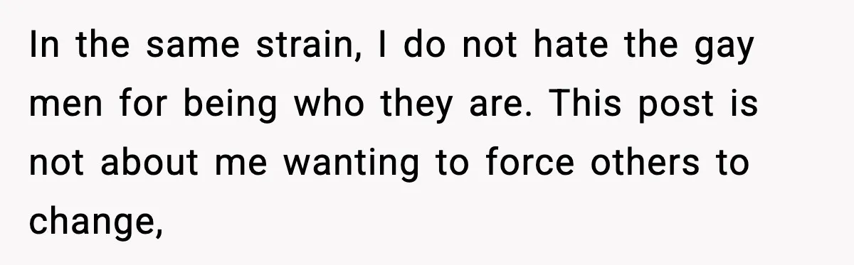 In the same strain, I do not hate the gay men for being who they are. This post is not about me wanting to force others to change,