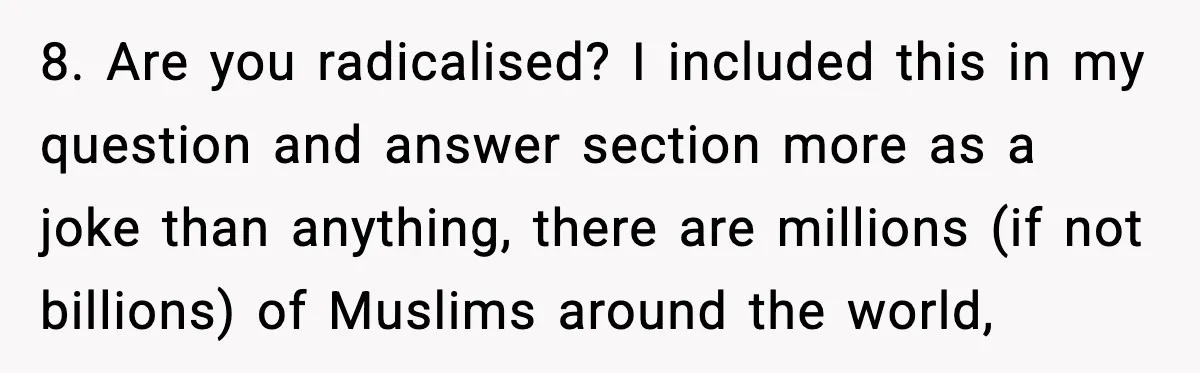 8. Are you radicalised? I included this in my question and answer section more as a joke than anything, there are millions (if not billions) of Muslims around the world,