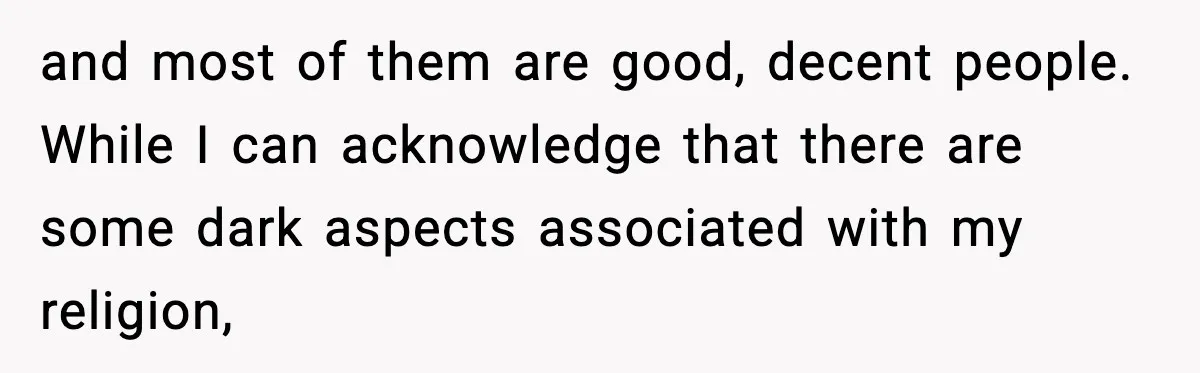 and most of them are good, decent people. While I can acknowledge that there are some dark aspects associated with my religion,