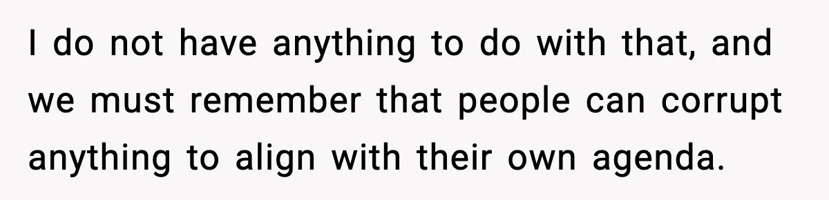 I do not have anything to do with that, and we must remember that people can corrupt anything to align with their own agenda.