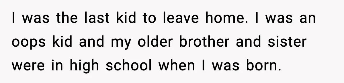 I was the last kid to leave home. I was an oops kid and my older brother and sister were in high school when I was born.