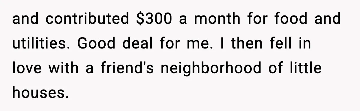 and contributed $300 a month for food and utilities. Good deal for me. I then fell in love with a friend's neighborhood of little houses.