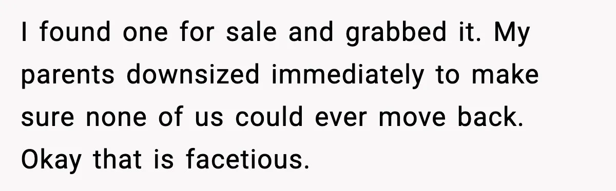 I found one for sale and grabbed it. My parents downsized immediately to make sure none of us could ever move back. Okay that is facetious.