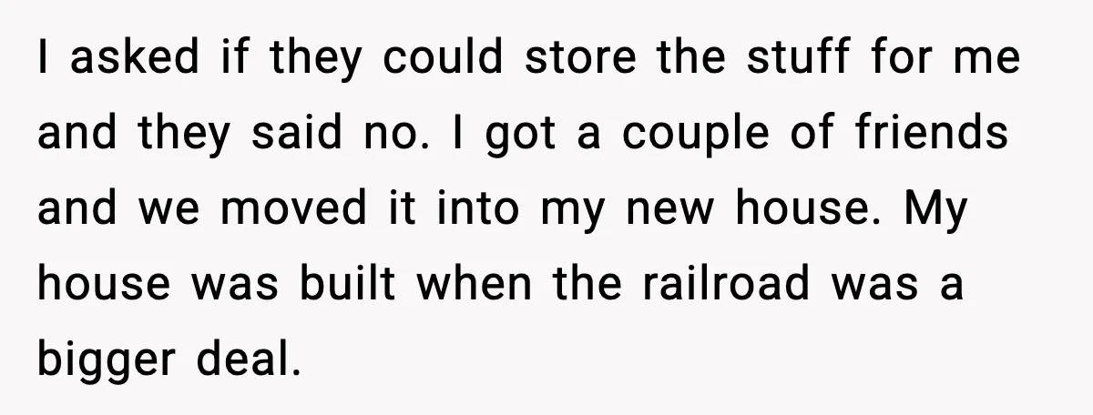 I asked if they could store the stuff for me and they said no. I got a couple of friends and we moved it into my new house. My house...