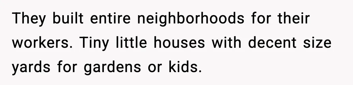 They built entire neighborhoods for their workers. Tiny little houses with decent size yards for gardens or kids.