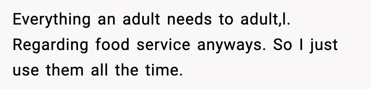 Everything an adult needs to adult,l. Regarding food service anyways. So I just use them all the time.