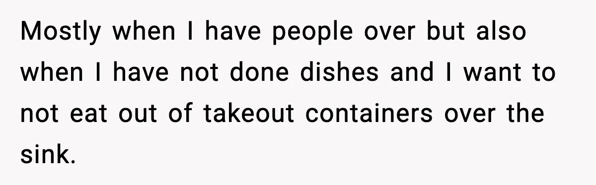 Mostly when I have people over but also when I have not done dishes and I want to not eat out of takeout containers over the sink.