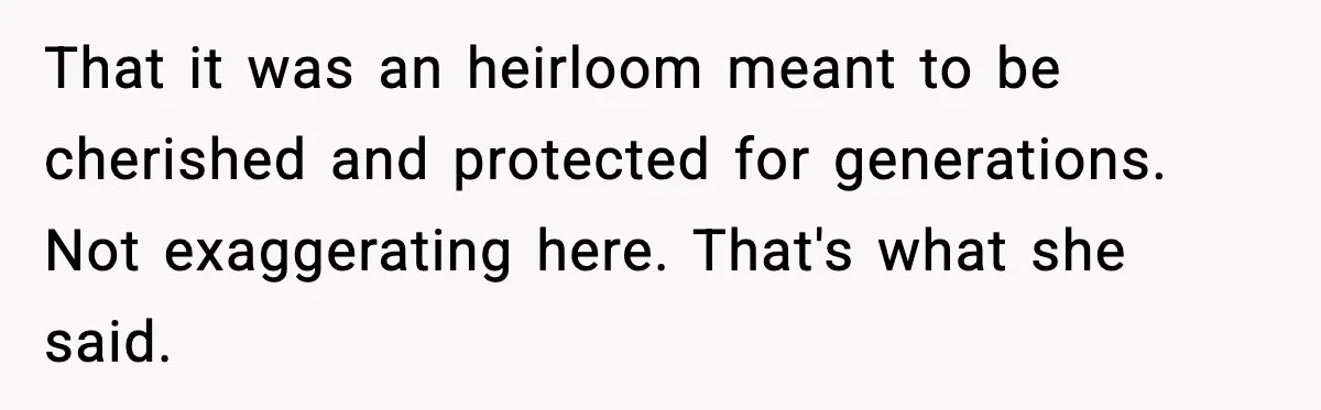 That it was an heirloom meant to be cherished and protected for generations. Not exaggerating here. That's what she said.