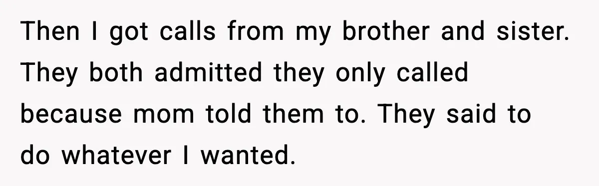 Then I got calls from my brother and sister. They both admitted they only called because mom told them to. They said to do whatever I wanted.