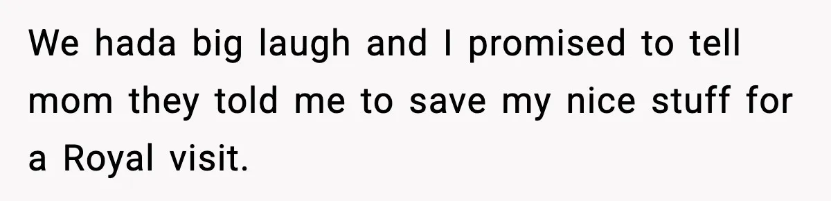 We hada big laugh and I promised to tell mom they told me to save my nice stuff for a Royal visit.