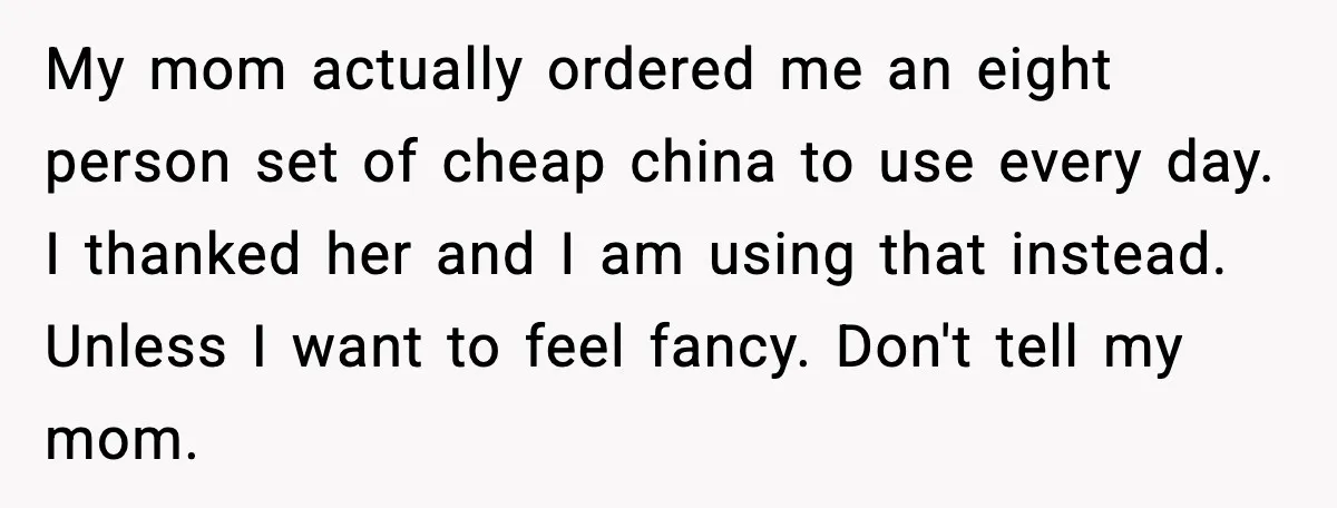 My mom actually ordered me an eight person set of cheap china to use every day. I thanked her and I am using that instead. Unless I want to feel...