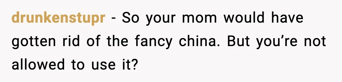 drunkenstupr - So your mom would have gotten rid of the fancy china. But you’re not allowed to use it?